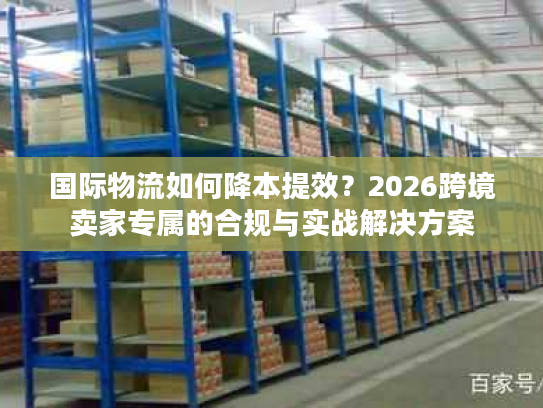 国际物流如何降本提效？2026跨境卖家专属的合规与实战解决方案