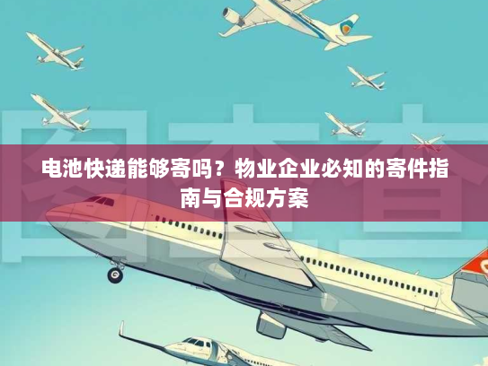 电池快递能够寄吗？物业企业必知的寄件指南与合规方案