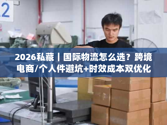 2026私藏｜国际物流怎么选？跨境电商/个人件避坑+时效成本双优化全攻略