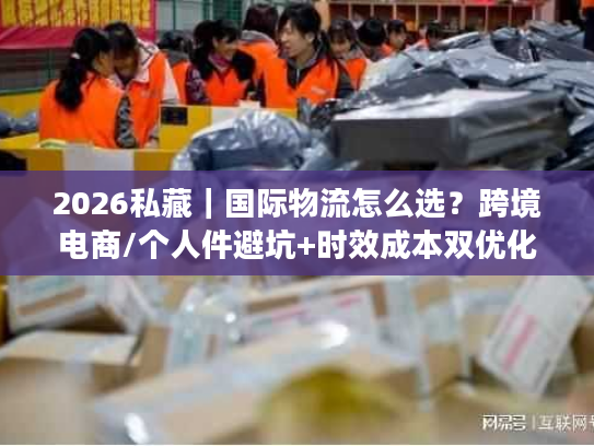 2026私藏｜国际物流怎么选？跨境电商/个人件避坑+时效成本双优化全攻略