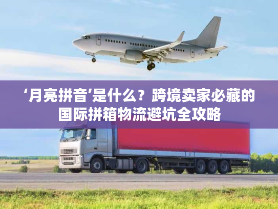 ‘月亮拼音’是什么？跨境卖家必藏的国际拼箱物流避坑全攻略