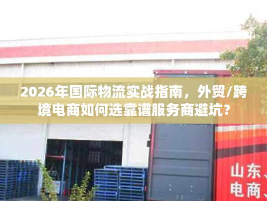2026年国际物流实战指南，外贸/跨境电商如何选靠谱服务商避坑？