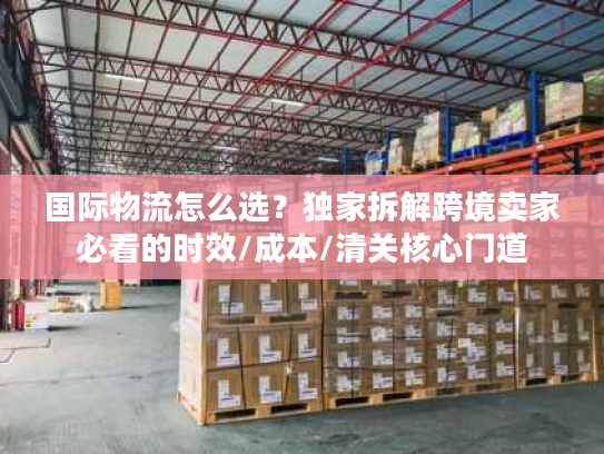 国际物流怎么选？独家拆解跨境卖家必看的时效/成本/清关核心门道