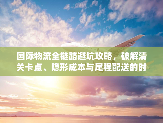 国际物流全链路避坑攻略，破解清关卡点、隐形成本与尾程配送的时效难题