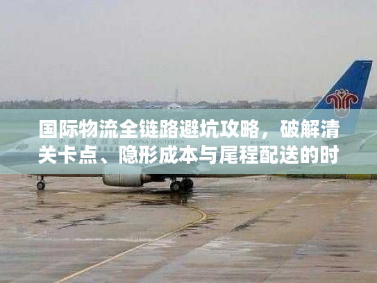 国际物流全链路避坑攻略，破解清关卡点、隐形成本与尾程配送的时效难题