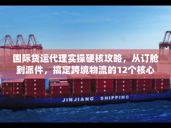 国际货运代理实操硬核攻略，从订舱到派件，搞定跨境物流的12个核心步骤