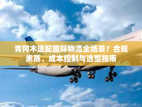 青冈木适配国际物流全场景?合规熏蒸、成本控制与选型指南 青冈木适配国际物流全场景?合规熏蒸、成本控制与选型指南