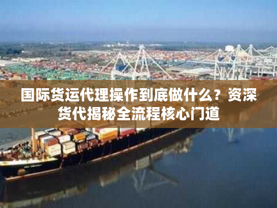 国际货运代理操作到底做什么？资深货代揭秘全流程核心门道