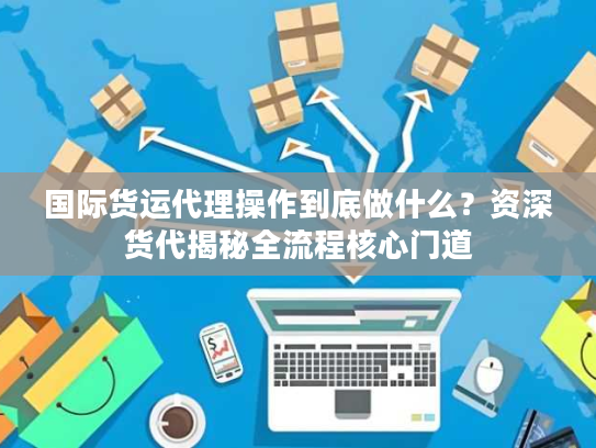 国际货运代理操作到底做什么？资深货代揭秘全流程核心门道