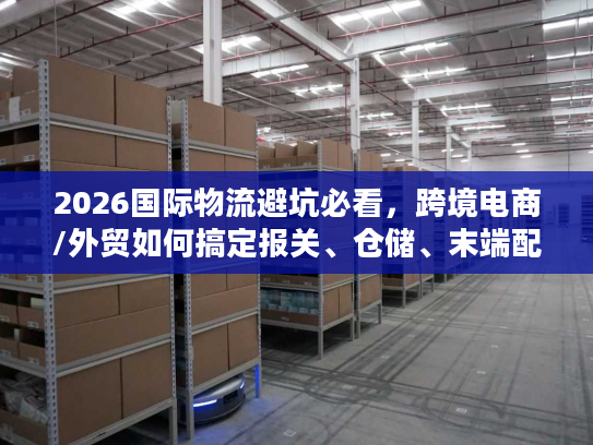 2026国际物流避坑必看,跨境电商/外贸如何搞定报关、仓储、末端配送核心难题? 2026国际物流避坑必看,跨境电商/外贸如何搞定报关、仓储、末端配送核心难题?