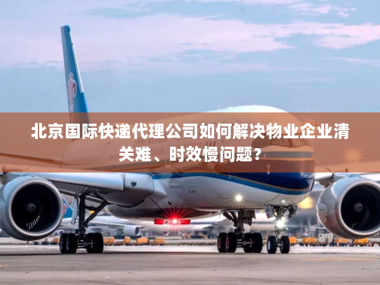 北京国际快递代理公司如何解决物业企业清关难、时效慢问题? 北京国际快递代理公司如何解决物业企业清关难、时效慢问题?