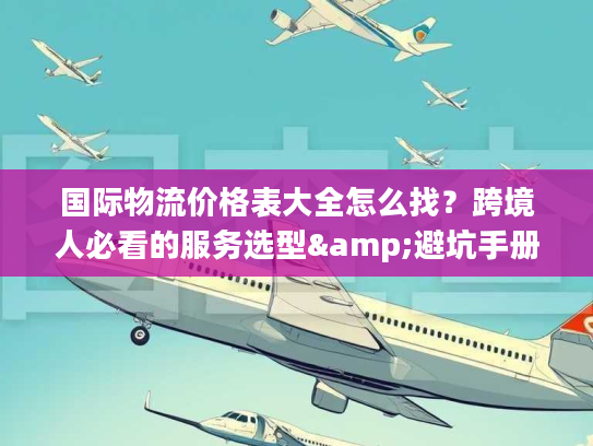 国际物流价格表大全怎么找?跨境人必看的服务选型&避坑手册 国际物流价格表大全怎么找?跨境人必看的服务选型&避坑手册