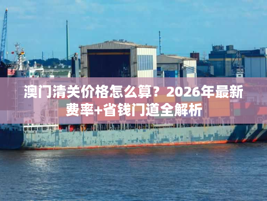 澳门清关价格怎么算?2026年最新费率+省钱门道全解析 澳门清关价格怎么算?2026年最新费率+省钱门道全解析