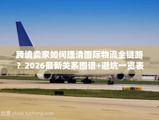 跨境卖家如何理清国际物流全链路？2026最新关系图谱+避坑一览表