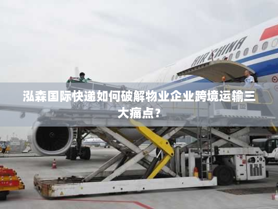 泓森国际快递如何破解物业企业跨境运输三大痛点？