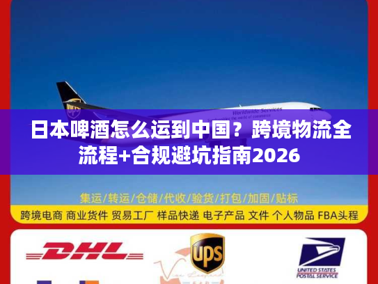日本啤酒怎么运到中国？跨境物流全流程+合规避坑指南2026
