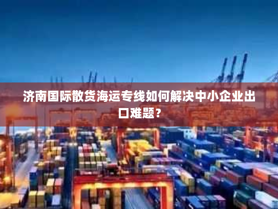 济南国际散货海运专线如何解决中小企业出口难题? 济南国际散货海运专线如何解决中小企业出口难题?