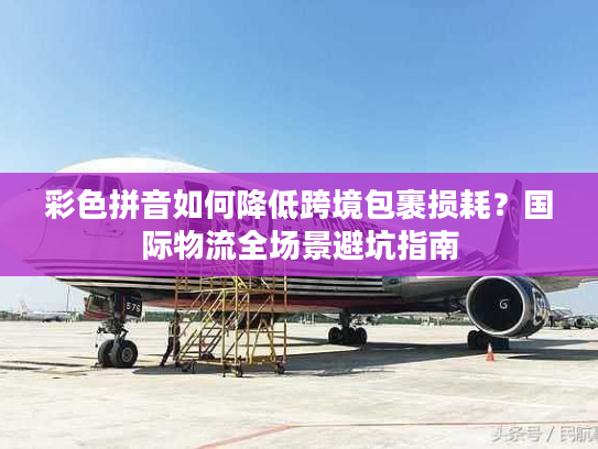 彩色拼音如何降低跨境包裹损耗？国际物流全场景避坑指南