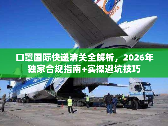 口罩国际快递清关全解析，2026年独家合规指南+实操避坑技巧