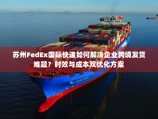 苏州FedEx国际快递如何解决企业跨境发货难题?时效与成本双优化方案 苏州FedEx国际快递如何解决企业跨境发货难题?时效与成本双优化方案