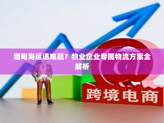 缅甸海运遇难题？物业企业专属物流方案全解析