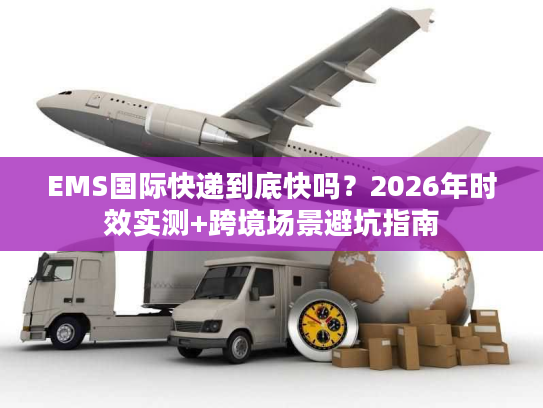 EMS国际快递到底快吗?2026年时效实测+跨境场景避坑指南 EMS国际快递到底快吗?2026年时效实测+跨境场景避坑指南