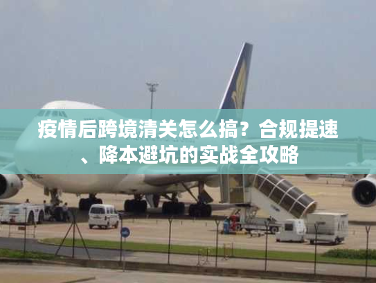 疫情后跨境清关怎么搞?合规提速、降本避坑的实战全攻略 疫情后跨境清关怎么搞?合规提速、降本避坑的实战全攻略