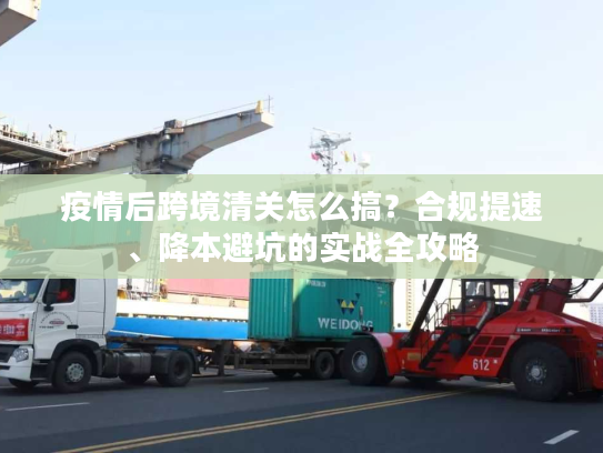 疫情后跨境清关怎么搞?合规提速、降本避坑的实战全攻略 疫情后跨境清关怎么搞?合规提速、降本避坑的实战全攻略