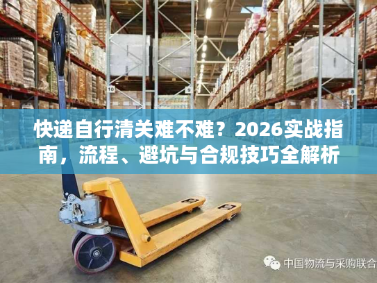 快递自行清关难不难？2026实战指南，流程、避坑与合规技巧全解析