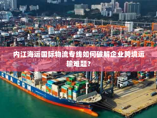 内江海运国际物流专线如何破解企业跨境运输难题? 内江海运国际物流专线如何破解企业跨境运输难题?