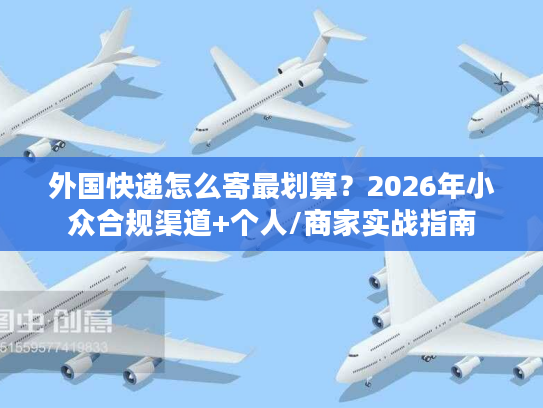 外国快递怎么寄最划算？2026年小众合规渠道+个人/商家实战指南