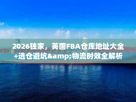 2026独家，英国FBA仓库地址大全+选仓避坑&物流时效全解析