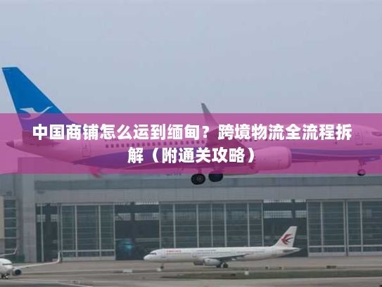 中国商铺怎么运到缅甸?跨境物流全流程拆解(附通关攻略) 中国商铺怎么运到缅甸?跨境物流全流程拆解(附通关攻略)