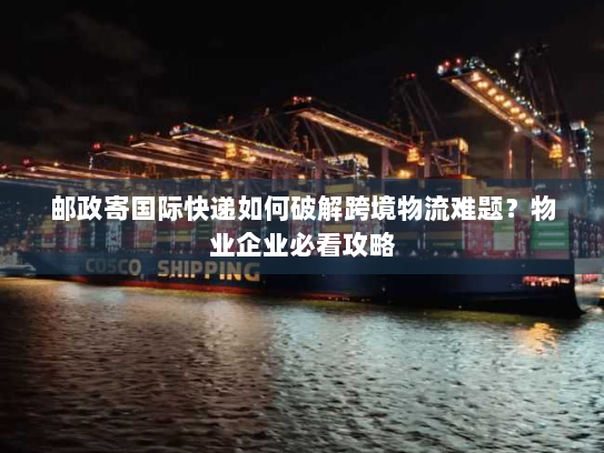 邮政寄国际快递如何破解跨境物流难题?物业企业必看攻略 邮政寄国际快递如何破解跨境物流难题?物业企业必看攻略