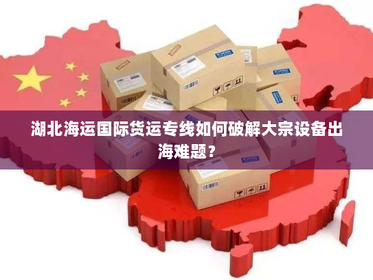 湖北海运国际货运专线如何破解大宗设备出海难题? 湖北海运国际货运专线如何破解大宗设备出海难题?
