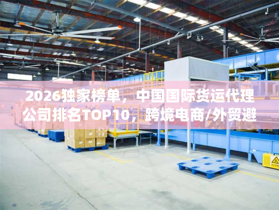 2026独家榜单，中国国际货运代理公司排名TOP10，跨境电商/外贸避坑指南
