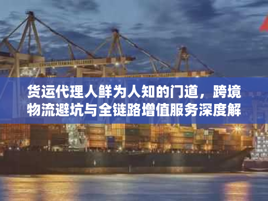 货运代理人鲜为人知的门道，跨境物流避坑与全链路增值服务深度解析