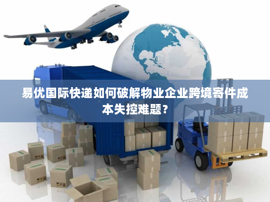 易优国际快递如何破解物业企业跨境寄件成本失控难题? 易优国际快递如何破解物业企业跨境寄件成本失控难题?