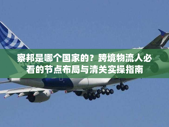 察邦是哪个国家的？跨境物流人必看的节点布局与清关实操指南