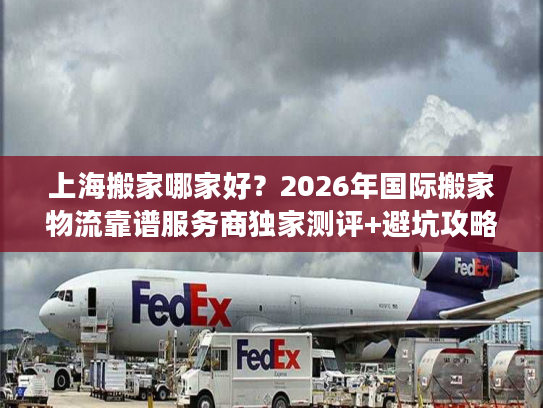 上海搬家哪家好？2026年国际搬家物流靠谱服务商独家测评+避坑攻略