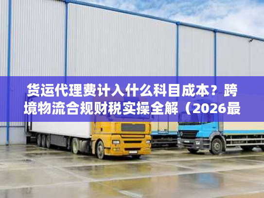 货运代理费计入什么科目成本？跨境物流合规财税实操全解（2026最新版）