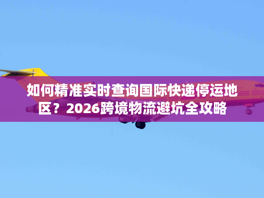 如何精准实时查询国际快递停运地区？2026跨境物流避坑全攻略