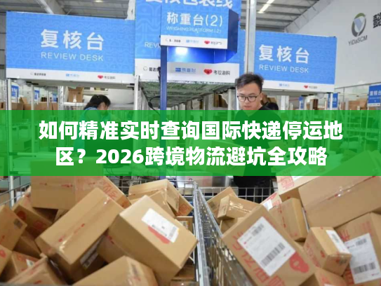 如何精准实时查询国际快递停运地区？2026跨境物流避坑全攻略