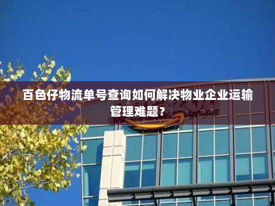 百色仔物流单号查询如何解决物业企业运输管理难题? 百色仔物流单号查询如何解决物业企业运输管理难题?