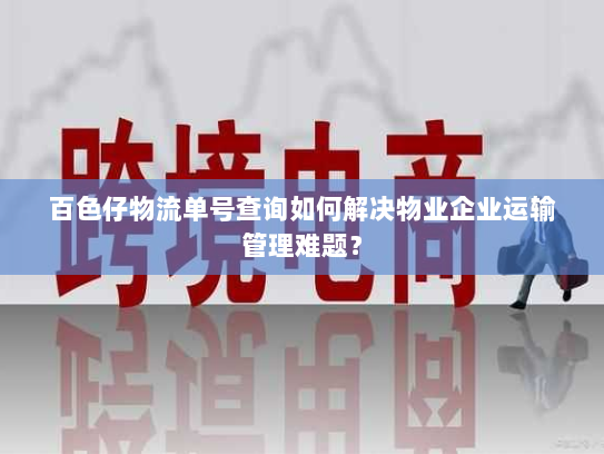 百色仔物流单号查询如何解决物业企业运输管理难题? 百色仔物流单号查询如何解决物业企业运输管理难题?