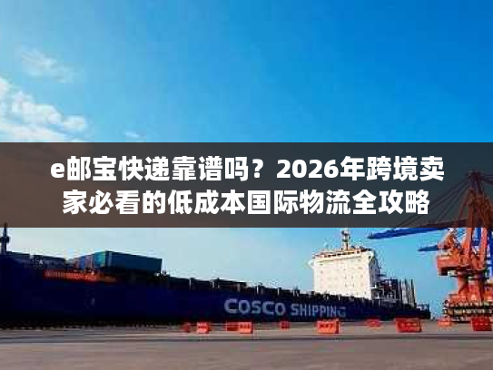 e邮宝快递靠谱吗？2026年跨境卖家必看的低成本国际物流全攻略