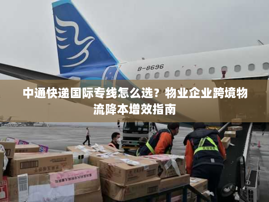 中通快递国际专线怎么选?物业企业跨境物流降本增效指南 中通快递国际专线怎么选?物业企业跨境物流降本增效指南