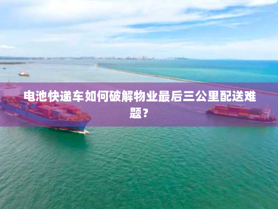 电池快递车如何破解物业最后三公里配送难题? 电池快递车如何破解物业最后三公里配送难题?