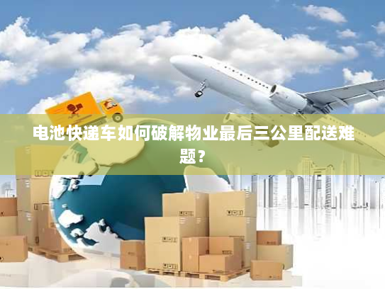 电池快递车如何破解物业最后三公里配送难题? 电池快递车如何破解物业最后三公里配送难题?