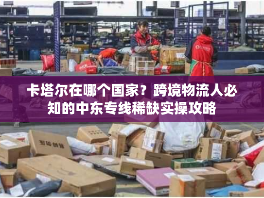 卡塔尔在哪个国家？跨境物流人必知的中东专线稀缺实操攻略